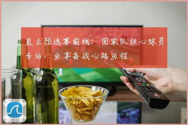 直击预选赛前线：国家队核心球员专访，分享备战心路历程