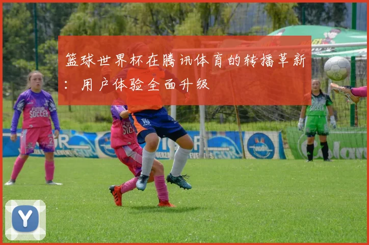 篮球世界杯在腾讯体育的转播革新：用户体验全面升级