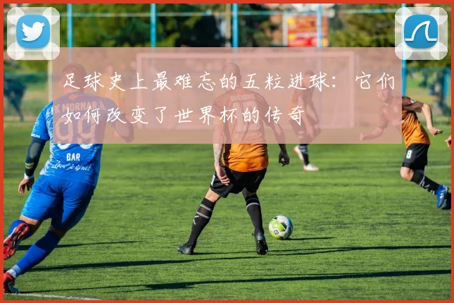 足球史上最难忘的五粒进球：它们如何改变了世界杯的传奇