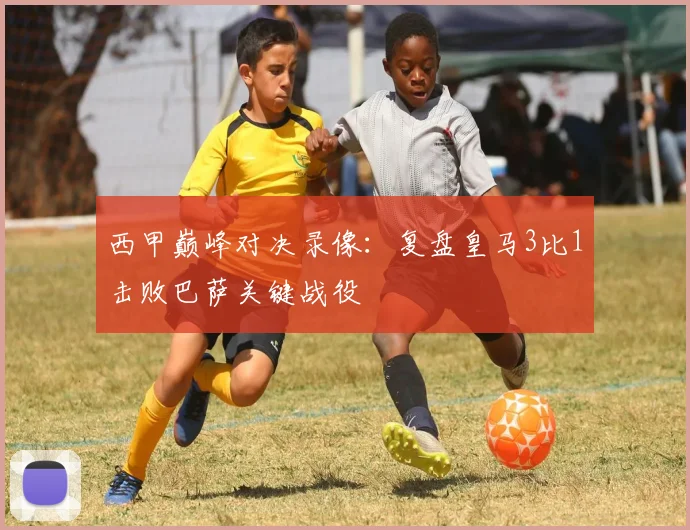 西甲巅峰对决录像：复盘皇马3比1击败巴萨关键战役