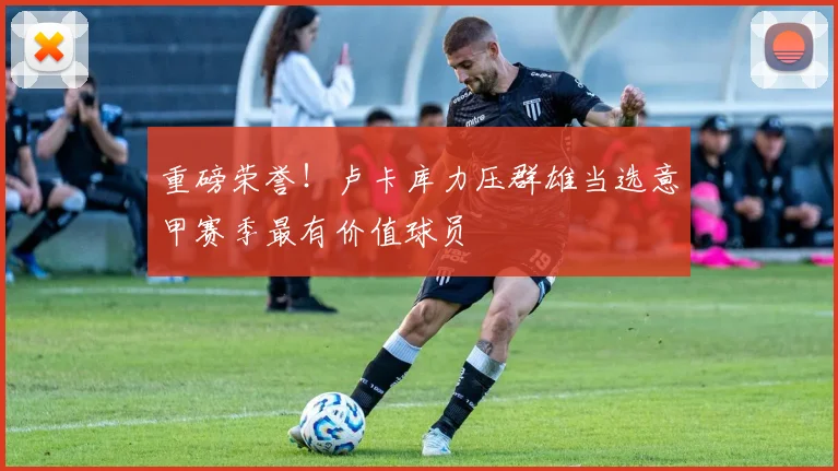 重磅荣誉！卢卡库力压群雄当选意甲赛季最有价值球员