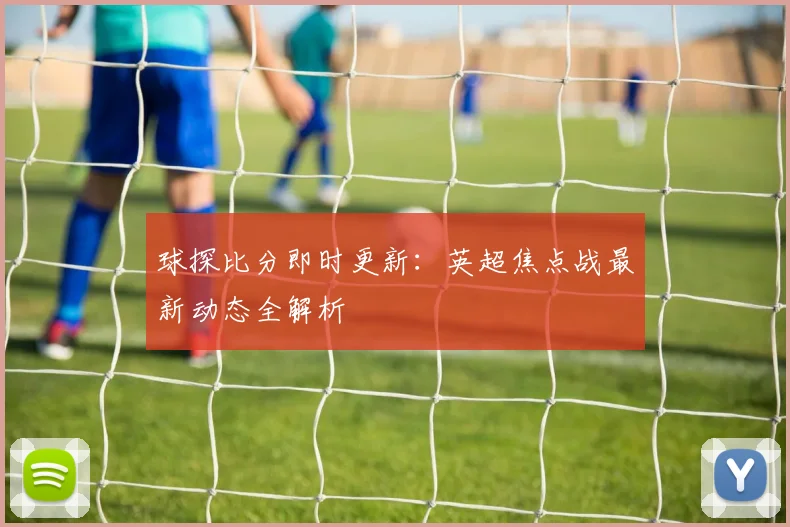 球探比分即时更新：英超焦点战最新动态全解析