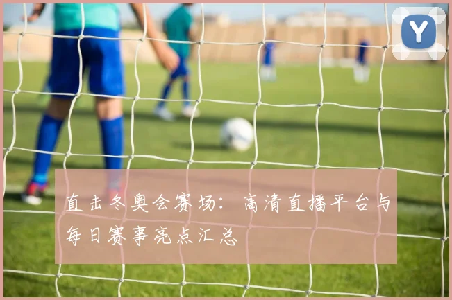 直击冬奥会赛场:高清直播平台与每日赛事亮点汇总
