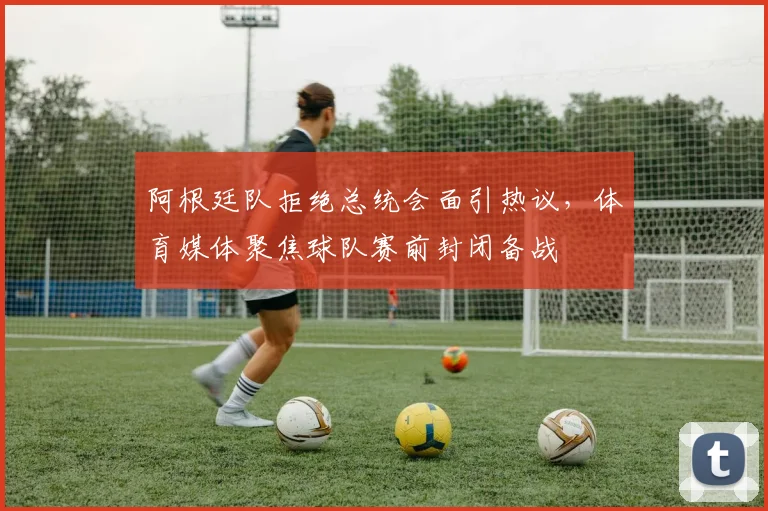 阿根廷队拒绝总统会面引热议，体育媒体聚焦球队赛前封闭备战