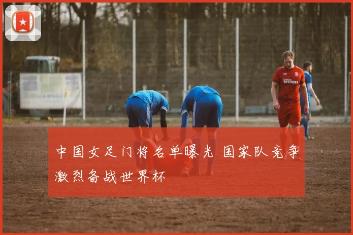 中国女足门将名单曝光 国家队竞争激烈备战世界杯