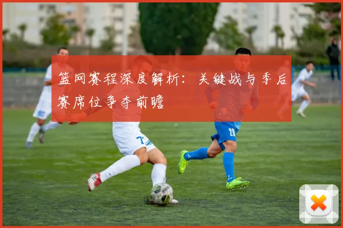 篮网赛程深度解析：关键战与季后赛席位争夺前瞻