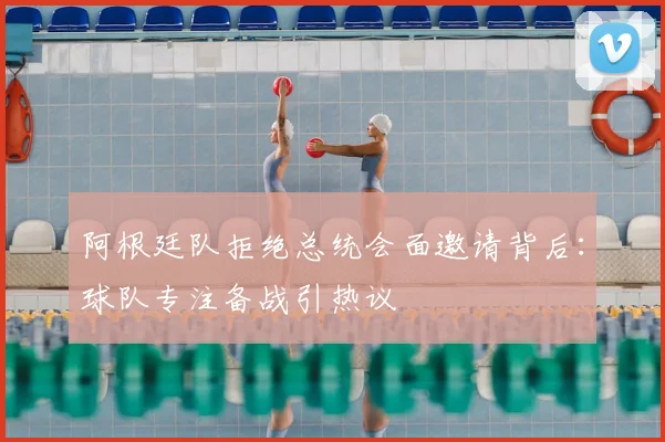 阿根廷队拒绝总统会面邀请背后：球队专注备战引热议