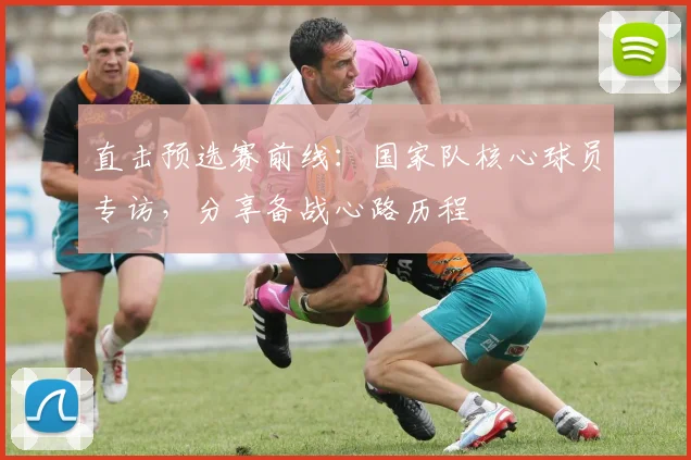 直击预选赛前线：国家队核心球员专访，分享备战心路历程
