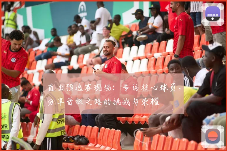 直击预选赛现场：专访核心球员，分享晋级之路的挑战与荣耀