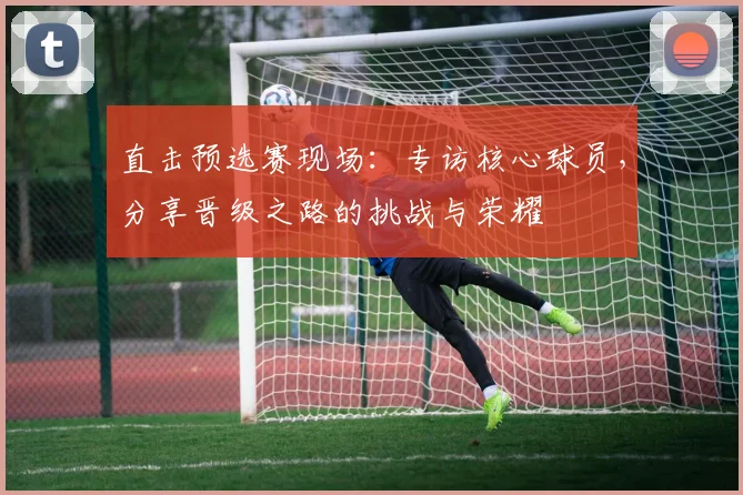 直击预选赛现场：专访核心球员，分享晋级之路的挑战与荣耀