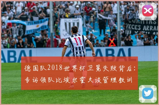 德国队2018世界杯卫冕失败背后：专访领队比埃尔霍夫谈管理教训