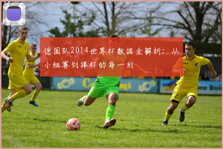 德国队2014世界杯数据全解析：从小组赛到捧杯的每一刻