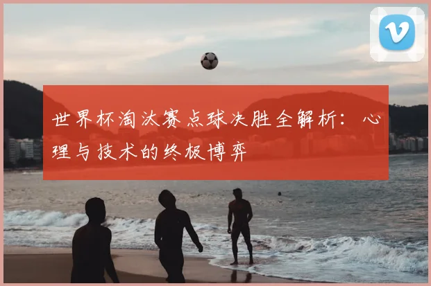 世界杯淘汰赛点球决胜全解析：心理与技术的终极博弈