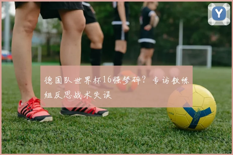 德国队世界杯16强梦碎？专访教练组反思战术失误
