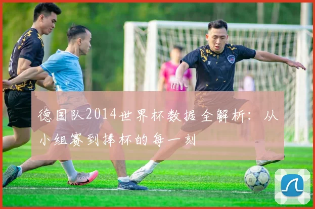 德国队2014世界杯数据全解析：从小组赛到捧杯的每一刻