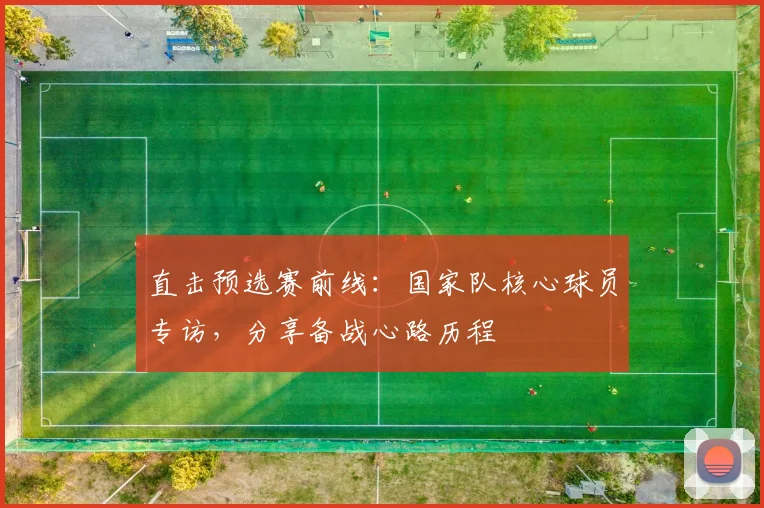 直击预选赛前线：国家队核心球员专访，分享备战心路历程