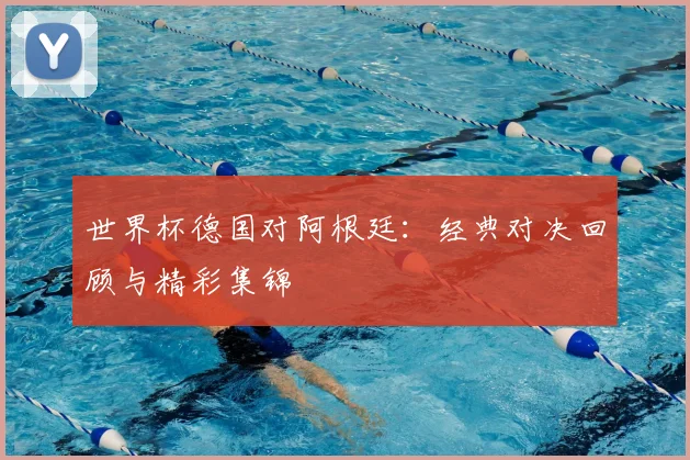 世界杯德国对阿根廷:经典对决回顾与精彩集锦