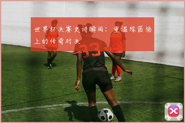 世界杯决赛史诗瞬间：重温绿茵场上的传奇对决