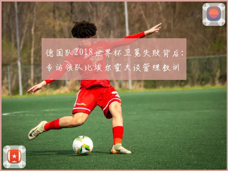 德国队2018世界杯卫冕失败背后：专访领队比埃尔霍夫谈管理教训