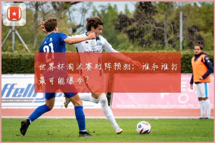 世界杯淘汰赛对阵预测：谁和谁打最可能爆冷？