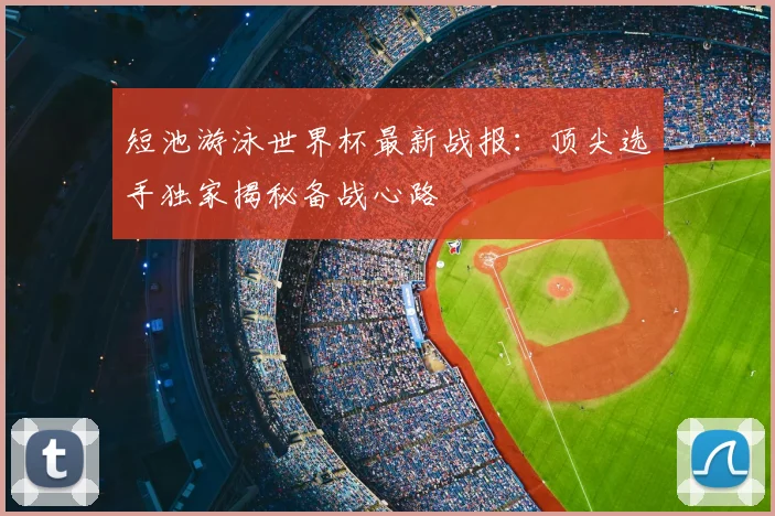 短池游泳世界杯最新战报:顶尖选手独家揭秘备战心路