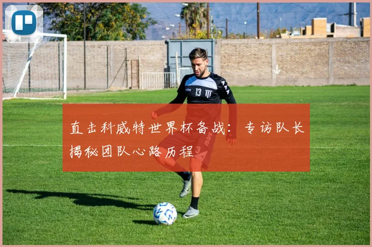 直击科威特世界杯备战：专访队长揭秘团队心路历程